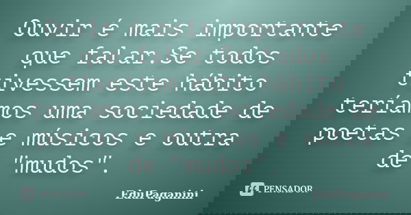 Ouvir é mais importante que falar.Se todos tivessem este hábito teríamos uma sociedade de poetas e músicos e outra de "mudos".... Frase de EduPaganini.