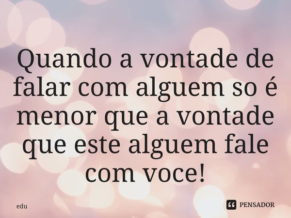 ⁠Quando a vontade de falar com alguem so é menor que a vontade que este alguem fale com voce!... Frase de edu.