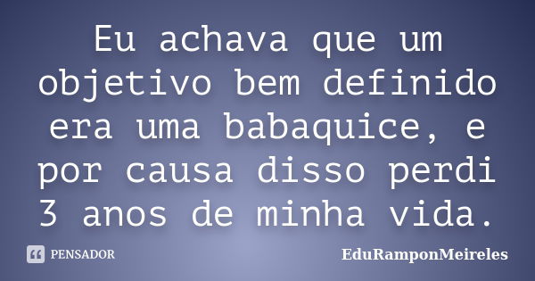 Eu achava que um objetivo bem definido era uma babaquice, e por causa disso perdi 3 anos de minha vida.... Frase de EduRamponMeireles.