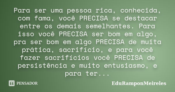 Para ser uma pessoa rica, conhecida, com fama, você PRECISA se destacar entre os demais semelhantes. Para isso você PRECISA ser bom em algo, pra ser bom em algo... Frase de EduRamponMeireles.