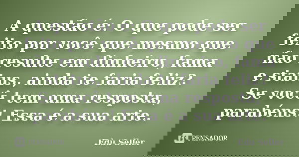 A questão é: O que pode ser feito por você que mesmo que não resulte em dinheiro, fama e status, ainda te faria feliz? Se você tem uma resposta, parabéns! Essa ... Frase de Edu Seller.