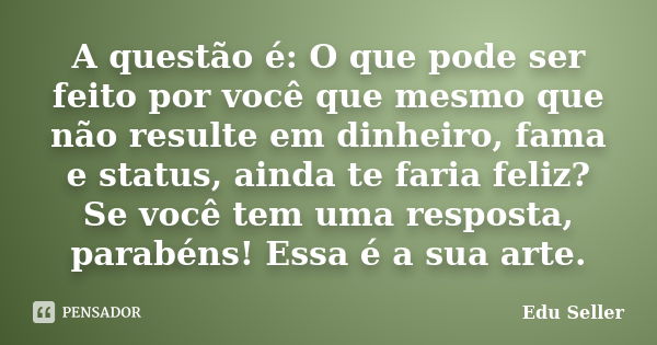 A questão é: O que pode ser feito por você que mesmo que não resulte em dinheiro, fama e status, ainda te faria feliz? Se você tem uma resposta, parabéns! Essa ... Frase de Edu Seller.