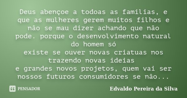 Deus abençoe a todoas as familias, e que as mulheres gerem muitos filhos e não se mau dizer achando que não pode. porque o desenvolvimento natural do homem só e... Frase de Edvaldo Pereira da Silva.