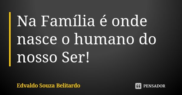 Na Família é onde nasce o humano do nosso Ser!... Frase de Edvaldo Souza Belitardo.