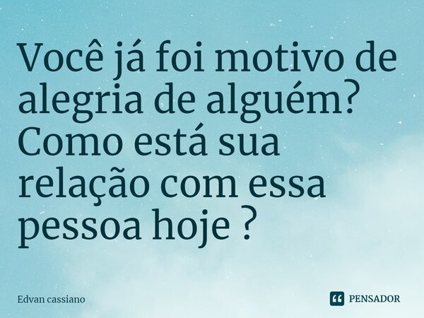 Você já foi motivo de alegria de alguém? Como está sua relação com essa pessoa hoje?... Frase de Edvan cassiano.