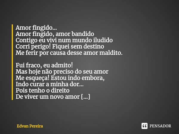⁠Amor fingido...
Amor fingido, amor bandido
Contigo eu vivi num mundo iludido
Corri perigo! Fiquei sem destino
Me ferir por causa desse amor maldito. Fui fraco,... Frase de Edvan Pereira.
