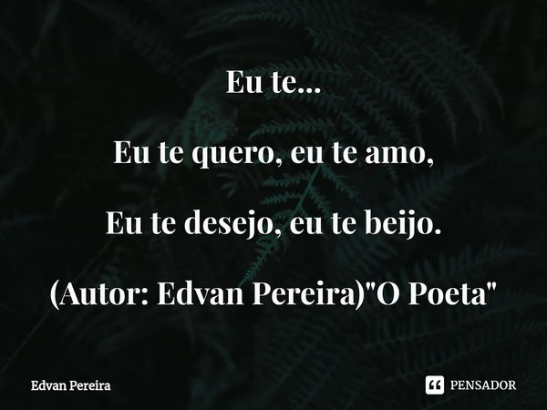 ⁠Eu te... Eu te quero, eu te amo, Eu te desejo, eu te beijo. (Autor: Edvan Pereira) "O Poeta"... Frase de Edvan Pereira.
