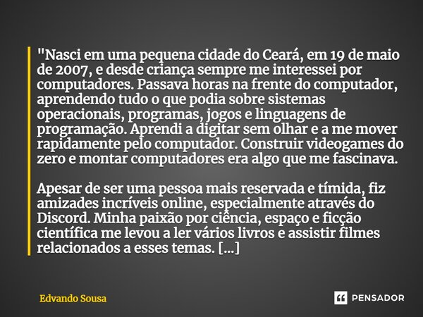 "Nasci em uma pequena cidade do Ceará, em 19 de maio de 2007, e desde criança sempre me interessei por computadores. Passava horas na frente do computador,... Frase de Edvando Sousa.