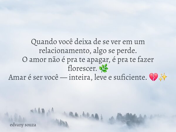 Quando você deixa de se ver em um relacionamento, algo se perde. O amor não é pra te apagar, é pra te fazer florescer. 🌿 Amar é ser você — inteira, leve e sufic... Frase de edvany souza.