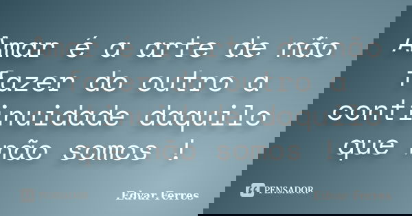 Amar é a arte de não fazer do outro a continuidade daquilo que não somos !... Frase de Edvar Ferres.
