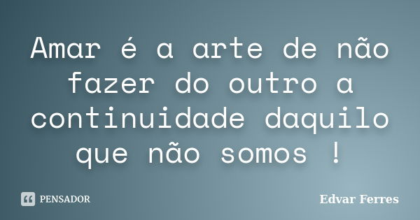 Amar é a arte de não fazer do outro a continuidade daquilo que não somos !... Frase de Edvar Ferres.