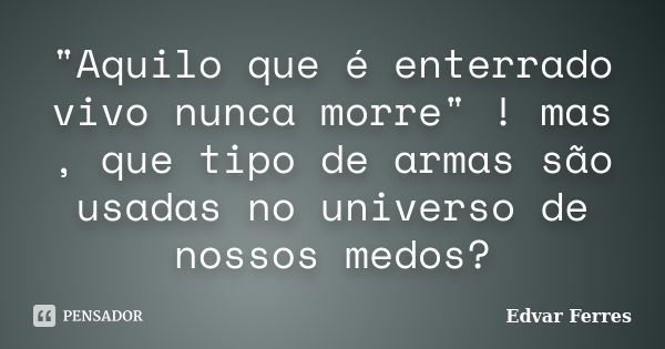 "Aquilo que é enterrado vivo nunca morre" ! mas , que tipo de armas são usadas no universo de nossos medos?... Frase de Edvar Ferres.