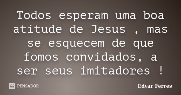 Todos esperam uma boa atitude de Jesus , mas se esquecem de que fomos convidados, a ser seus imitadores !... Frase de Edvar Ferres.