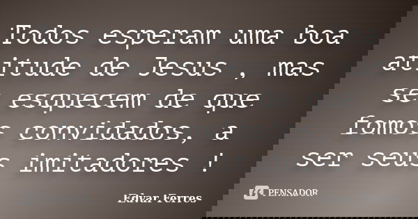 Todos esperam uma boa atitude de Jesus , mas se esquecem de que fomos convidados, a ser seus imitadores !... Frase de Edvar Ferres.