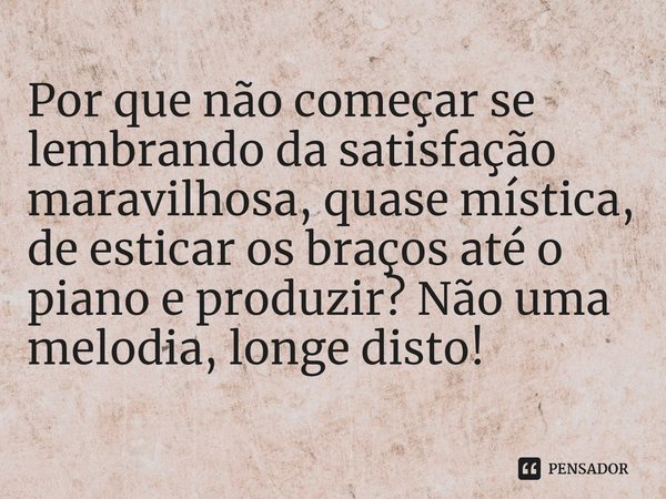 ⁠Por que não começar se lembrando da satisfação maravilhosa, quase mística, de esticar os braços até o piano e produzir? Não uma melodia, longe disto!... Frase de Edvard Grieg.