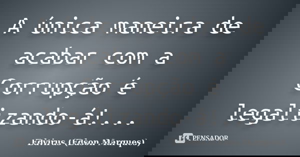 A única maneira de acabar com a Corrupção é legalizando-á!...... Frase de Edvirus (Edson Marques).