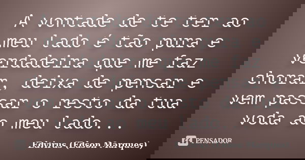 A vontade de te ter ao meu lado é tão pura e verdadeira que me faz chorar, deixa de pensar e vem passar o resto da tua voda ao meu lado...... Frase de Edvirus (edson marques).