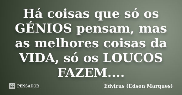 Há coisas que só os GÉNIOS pensam, mas as melhores coisas da VIDA, só os LOUCOS FAZEM....... Frase de Edvirus (edson marques).