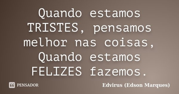 Quando estamos TRISTES, pensamos melhor nas coisas, Quando estamos FELIZES fazemos.... Frase de Edvirus (Edson Marques).