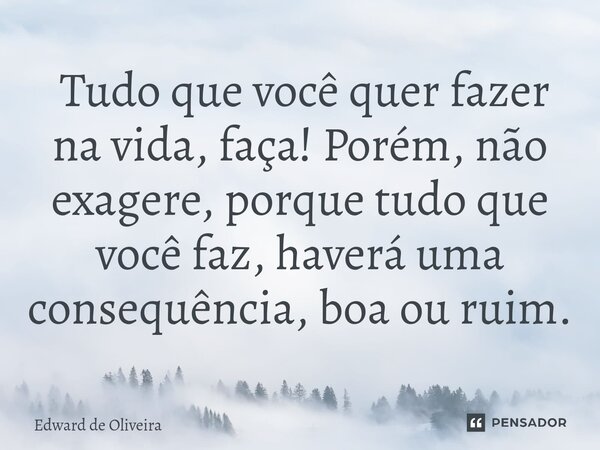 ⁠ Tudo que você quer fazer na vida, faça! Porém, não exagere, porque tudo que você faz, haverá uma consequência, boa ou ruim.... Frase de Edward de Oliveira.
