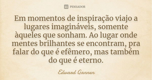 Em momentos de inspiração viajo a lugares imagináveis, somente àqueles que sonham. Ao lugar onde mentes brilhantes se encontram, pra falar do que é efêmero, mas... Frase de Edward Gannen.