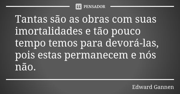 Tantas são as obras com suas imortalidades e tão pouco tempo temos para devorá-las, pois estas permanecem e nós não.... Frase de Edward Gannen.