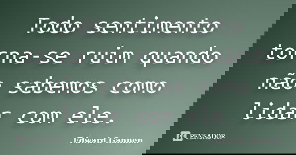 Todo sentimento torna-se ruim quando não sabemos como lidar com ele.... Frase de Edward Gannen.