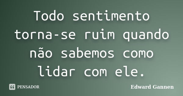 Todo sentimento torna-se ruim quando não sabemos como lidar com ele.... Frase de Edward Gannen.