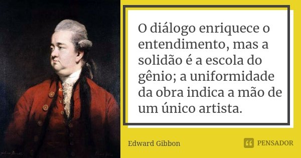 O diálogo enriquece o entendimento, mas a solidão é a escola do gênio; a uniformidade da obra indica a mão de um único artista.... Frase de Edward Gibbon.