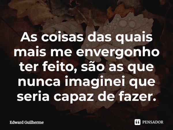 ⁠As coisas das quais mais me envergonho ter feito, são as que nunca imaginei que seria capaz de fazer.... Frase de Edward Guilherme.