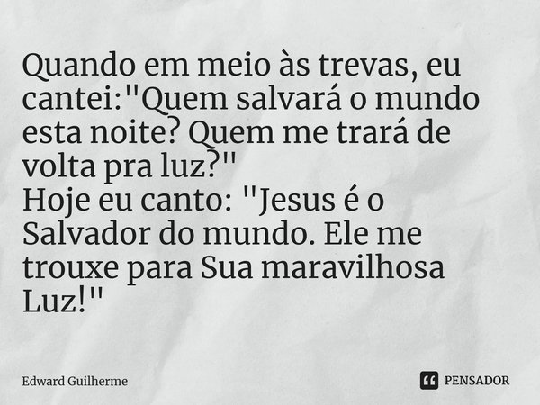 ⁠Quando em meio às trevas, eu cantei: "Quem salvará o mundo esta noite? Quem me trará de volta pra luz?" Hoje eu canto: "Jesus é o Salvador do mu... Frase de Edward Guilherme.
