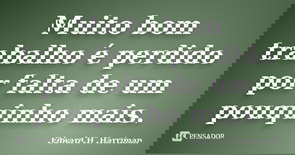 Muito bom trabalho é perdido por falta de um pouquinho mais.... Frase de Edward H. Harriman.
