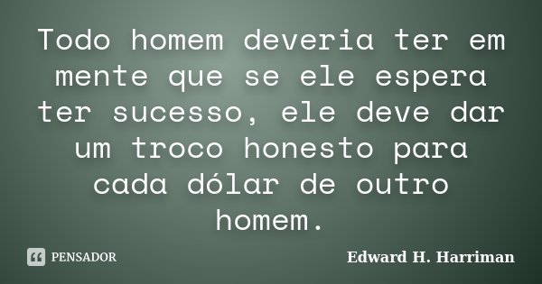 Todo homem deveria ter em mente que se ele espera ter sucesso, ele deve dar um troco honesto para cada dólar de outro homem.... Frase de Edward H. Harriman.