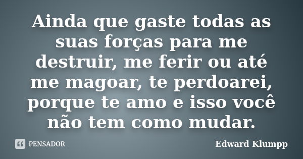 Ainda que gaste todas as suas forças para me destruir, me ferir ou até me magoar, te perdoarei, porque te amo e isso você não tem como mudar.... Frase de Edward Klumpp.