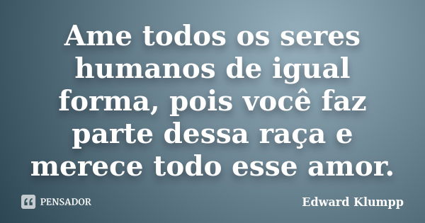 Ame todos os seres humanos de igual forma, pois você faz parte dessa raça e merece todo esse amor.... Frase de Edward Klumpp.