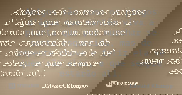 Amigos são como os pingos d'água que mantém viva a planta que por murchar se sente esquecida, mas de repente chove e feliz ela vê quem são eles, e que sempre es... Frase de Edward Klumpp.