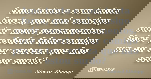 Amo tanto e com tanta força, que mal consigo ouvir meus pensamentos. Você poderia falar comigo pra eu ter certeza que não estou surdo?... Frase de Edward Klumpp.
