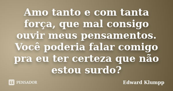 Amo tanto e com tanta força, que mal consigo ouvir meus pensamentos. Você poderia falar comigo pra eu ter certeza que não estou surdo?... Frase de Edward Klumpp.