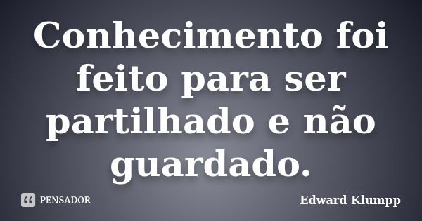 Conhecimento foi feito para ser partilhado e não guardado.... Frase de Edward Klumpp.