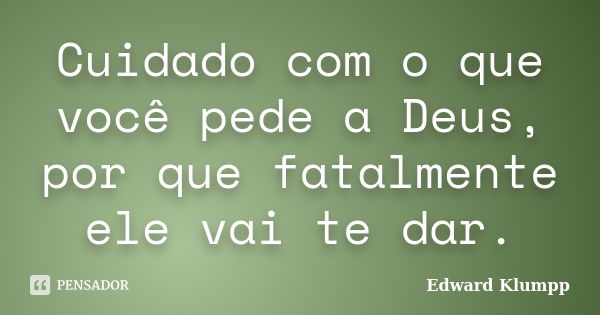 Cuidado com o que você pede a Deus, por que fatalmente ele vai te dar.... Frase de Edward Klumpp.