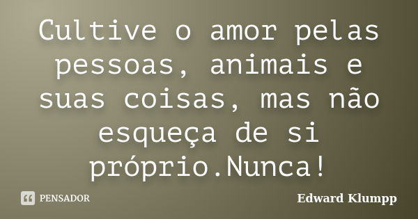 Cultive o amor pelas pessoas, animais e suas coisas, mas não esqueça de si próprio.Nunca!... Frase de Edward Klumpp.