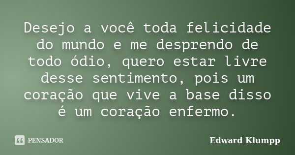 Desejo a você toda felicidade do mundo e me desprendo de todo ódio, quero estar livre desse sentimento, pois um coração que vive a base disso é um coração enfer... Frase de Edward Klumpp.