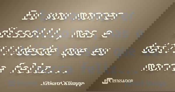 Eu vou morrer disso!!!, mas e daí?!!!desde que eu morra feliz...... Frase de Edward Klumpp.