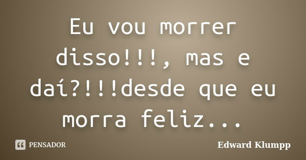 Eu vou morrer disso!!!, mas e daí?!!!desde que eu morra feliz...... Frase de Edward Klumpp.