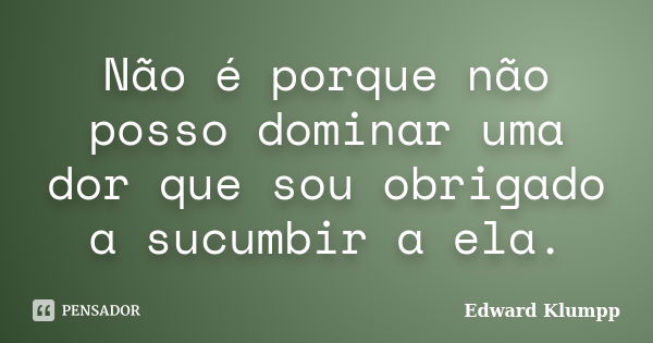 Não é porque não posso dominar uma dor que sou obrigado a sucumbir a ela.... Frase de Edward Klumpp.