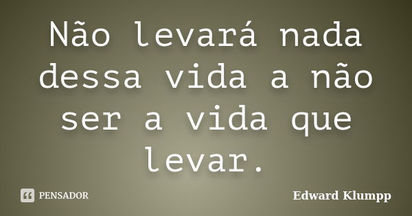 Não levará nada dessa vida a não ser a vida que levar.... Frase de Edward Klumpp.