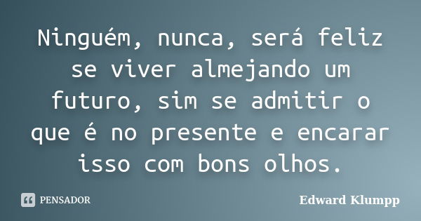 Ninguém, nunca, será feliz se viver almejando um futuro, sim se admitir o que é no presente e encarar isso com bons olhos.... Frase de Edward Klumpp.