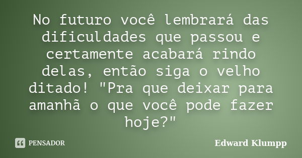 No futuro você lembrará das dificuldades que passou e certamente acabará rindo delas, então siga o velho ditado! "Pra que deixar para amanhã o que você pod... Frase de Edward Klumpp.