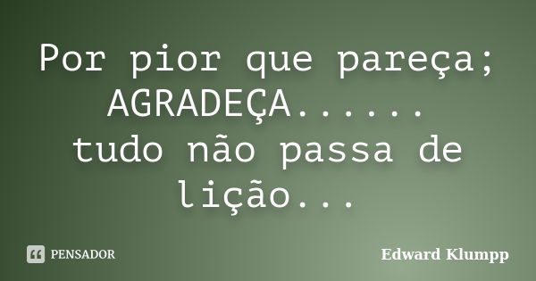 Por pior que pareça; AGRADEÇA...... tudo não passa de lição...... Frase de Edward Klumpp.