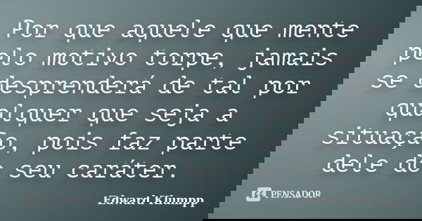 Por que aquele que mente pelo motivo torpe, jamais se desprenderá de tal por qualquer que seja a situação, pois faz parte dele do seu caráter.... Frase de Edward Klumpp.